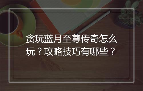 贪玩蓝月至尊传奇怎么玩？攻略技巧有哪些？