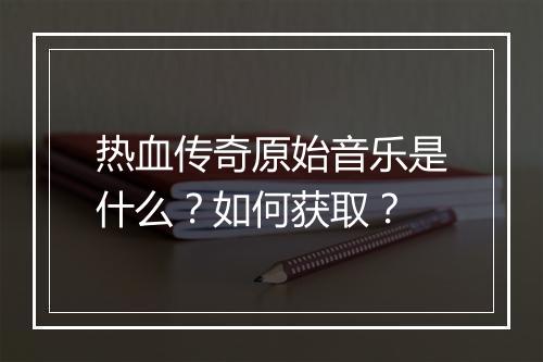 热血传奇原始音乐是什么？如何获取？