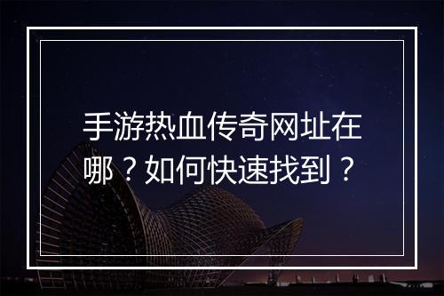 手游热血传奇网址在哪？如何快速找到？