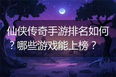 仙侠传奇手游排名如何？哪些游戏能上榜？