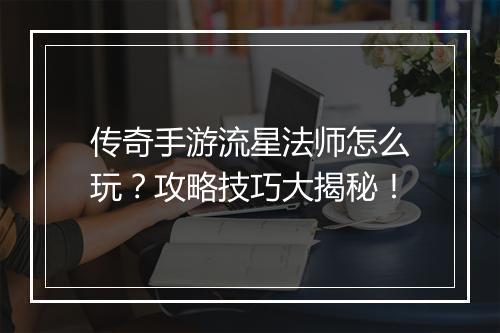 传奇手游流星法师怎么玩？攻略技巧大揭秘！