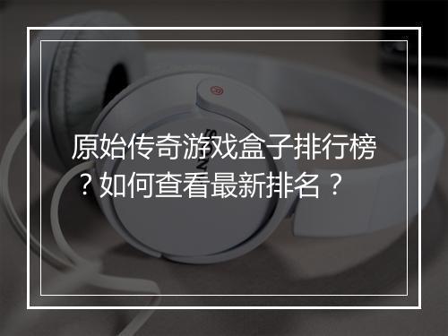 原始传奇游戏盒子排行榜？如何查看最新排名？