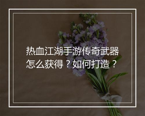 热血江湖手游传奇武器怎么获得？如何打造？