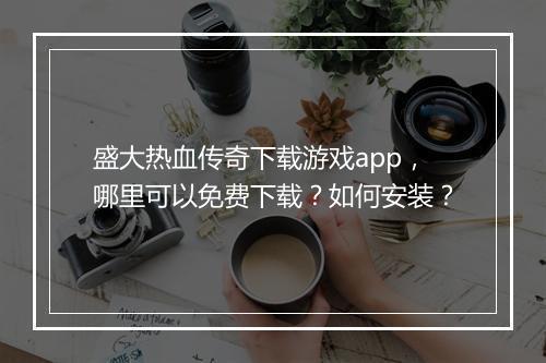 盛大热血传奇下载游戏app，哪里可以免费下载？如何安装？
