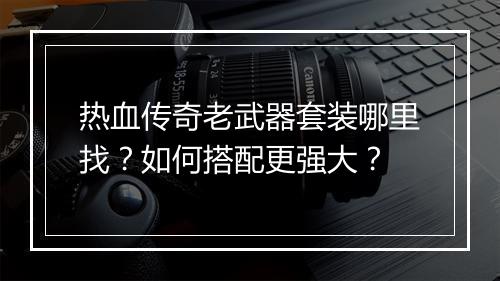 热血传奇老武器套装哪里找？如何搭配更强大？