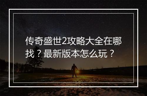传奇盛世2攻略大全在哪找？最新版本怎么玩？