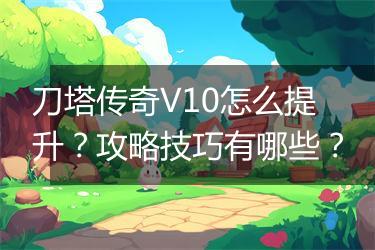 刀塔传奇V10怎么提升？攻略技巧有哪些？