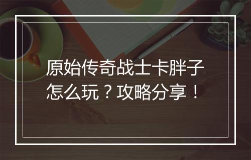 原始传奇战士卡胖子怎么玩？攻略分享！