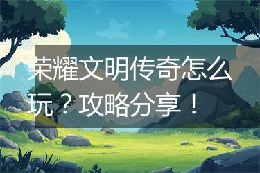 荣耀文明传奇怎么玩？攻略分享！
