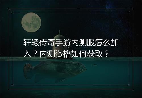 轩辕传奇手游内测服怎么加入？内测资格如何获取？