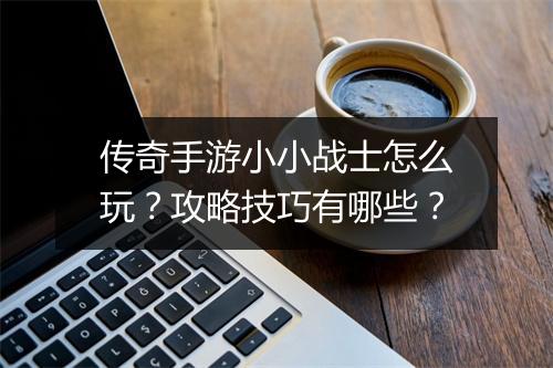 传奇手游小小战士怎么玩？攻略技巧有哪些？