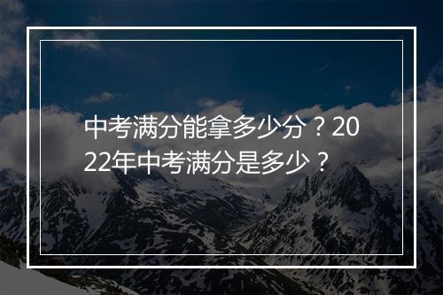 中考满分能拿多少分？2022年中考满分是多少？