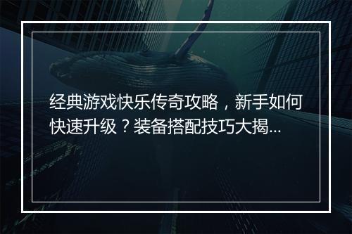 经典游戏快乐传奇攻略，新手如何快速升级？装备搭配技巧大揭秘？