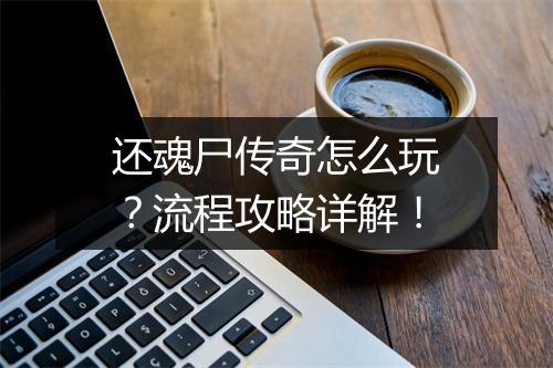还魂尸传奇怎么玩？流程攻略详解！