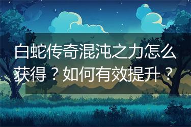 白蛇传奇混沌之力怎么获得？如何有效提升？