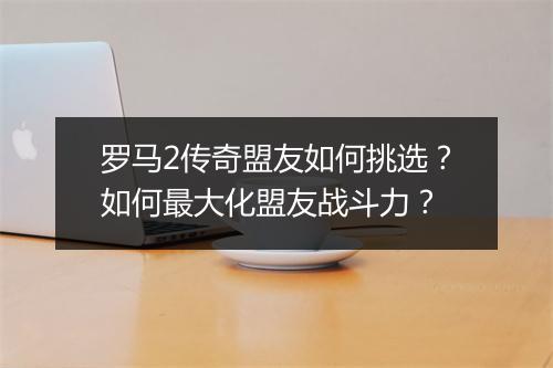 罗马2传奇盟友如何挑选？如何最大化盟友战斗力？