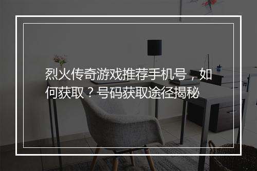 烈火传奇游戏推荐手机号，如何获取？号码获取途径揭秘