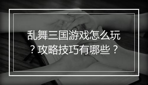 乱舞三国游戏怎么玩？攻略技巧有哪些？