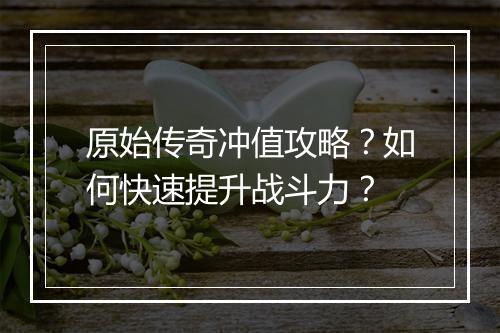 原始传奇冲值攻略？如何快速提升战斗力？