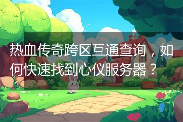 热血传奇跨区互通查询，如何快速找到心仪服务器？