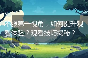 不服第一视角，如何提升观看体验？观看技巧揭秘？