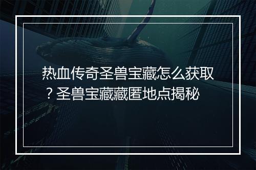 热血传奇圣兽宝藏怎么获取？圣兽宝藏藏匿地点揭秘