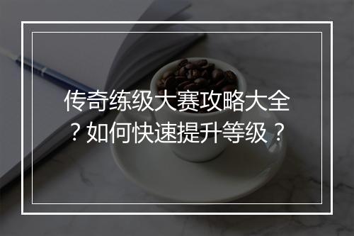 传奇练级大赛攻略大全？如何快速提升等级？