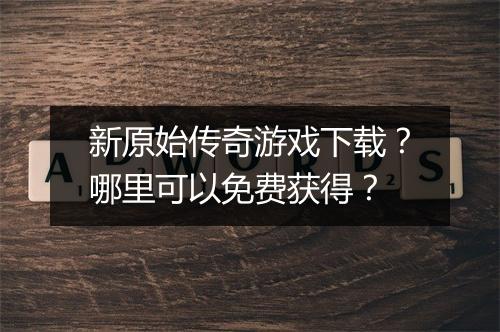 新原始传奇游戏下载？哪里可以免费获得？