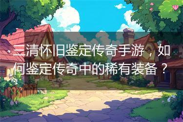 三清怀旧鉴定传奇手游，如何鉴定传奇中的稀有装备？