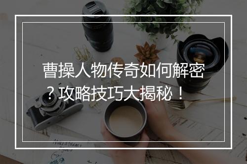 曹操人物传奇如何解密？攻略技巧大揭秘！