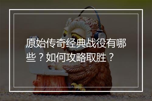 原始传奇经典战役有哪些？如何攻略取胜？