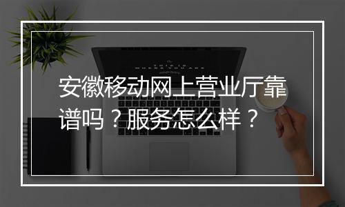 安徽移动网上营业厅靠谱吗？服务怎么样？