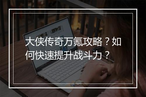 大侠传奇万氪攻略？如何快速提升战斗力？