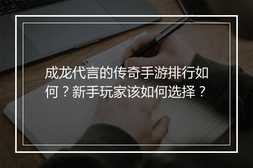 成龙代言的传奇手游排行如何？新手玩家该如何选择？