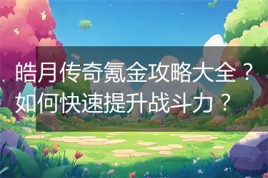 皓月传奇氪金攻略大全？如何快速提升战斗力？