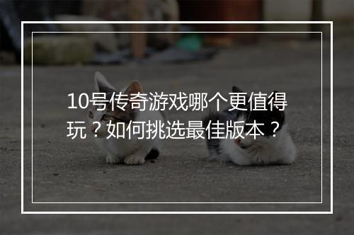 10号传奇游戏哪个更值得玩？如何挑选最佳版本？