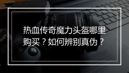 热血传奇魔力头盔哪里购买？如何辨别真伪？