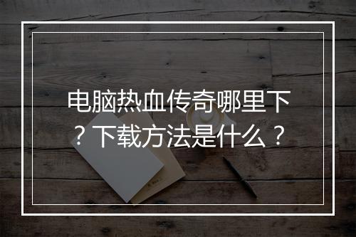 电脑热血传奇哪里下？下载方法是什么？