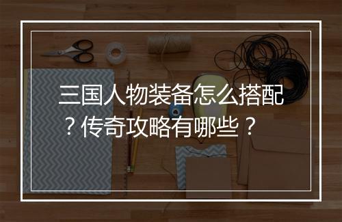 三国人物装备怎么搭配？传奇攻略有哪些？