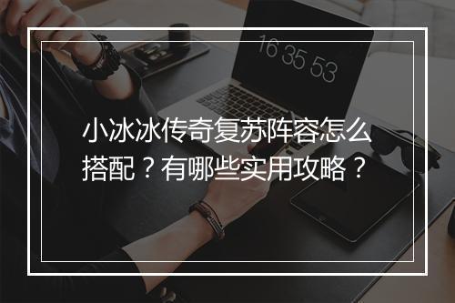 小冰冰传奇复苏阵容怎么搭配？有哪些实用攻略？
