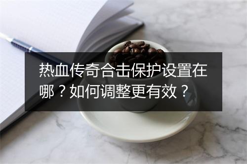 热血传奇合击保护设置在哪？如何调整更有效？