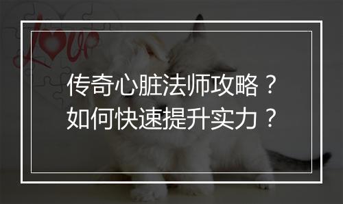 传奇心脏法师攻略？如何快速提升实力？