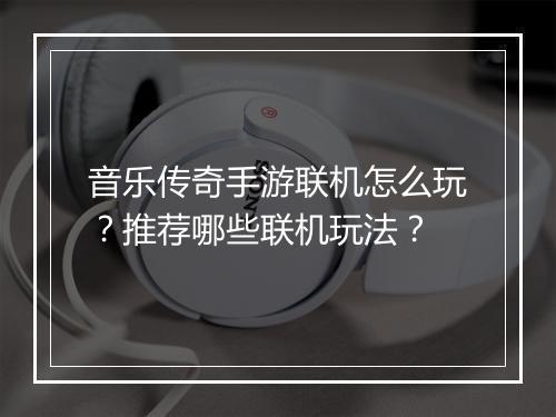 音乐传奇手游联机怎么玩？推荐哪些联机玩法？
