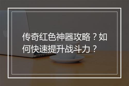 传奇红色神器攻略？如何快速提升战斗力？