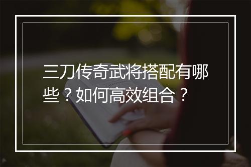 三刀传奇武将搭配有哪些？如何高效组合？
