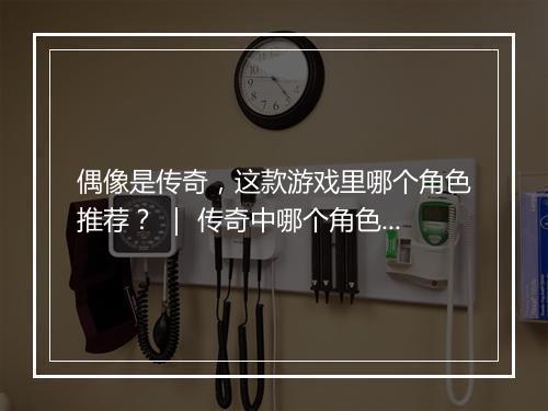 偶像是传奇，这款游戏里哪个角色推荐？ ｜ 传奇中哪个角色是传奇？