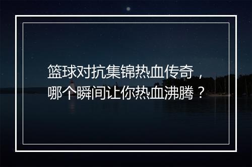 篮球对抗集锦热血传奇，哪个瞬间让你热血沸腾？