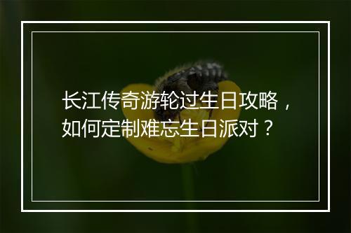 长江传奇游轮过生日攻略，如何定制难忘生日派对？