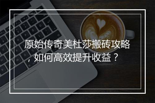 原始传奇美杜莎搬砖攻略，如何高效提升收益？