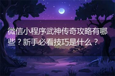 微信小程序武神传奇攻略有哪些？新手必看技巧是什么？